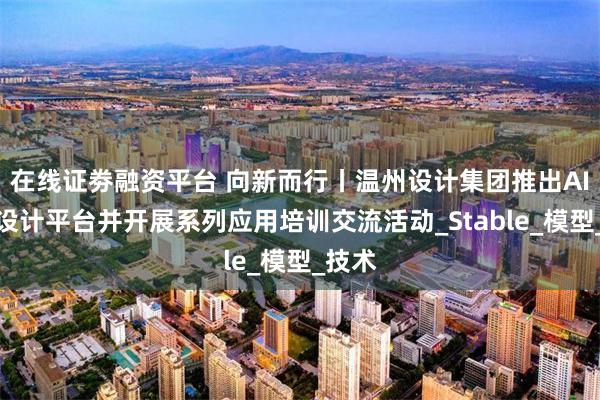 在线证劵融资平台 向新而行丨温州设计集团推出AI辅助设计平台并开展系列应用培训交流活动_Stable_模型_技术