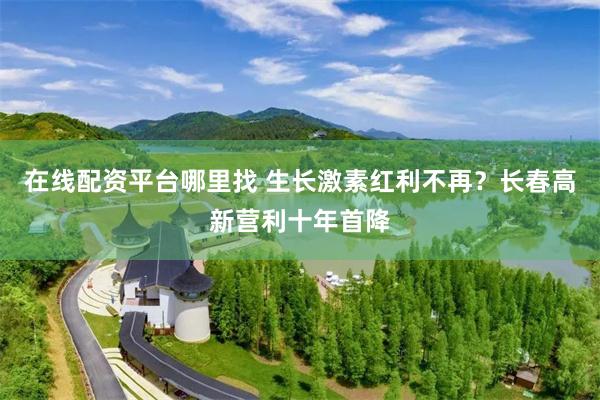 在线配资平台哪里找 生长激素红利不再？长春高新营利十年首降