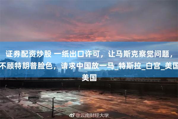 证券配资炒股 一纸出口许可，让马斯克察觉问题，不顾特朗普脸色，请求中国放一马_特斯拉_白宫_美国
