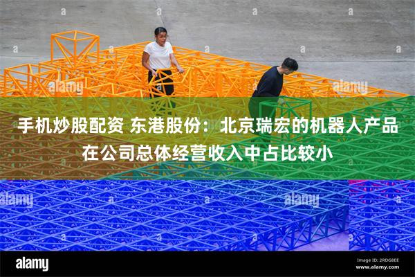 手机炒股配资 东港股份：北京瑞宏的机器人产品在公司总体经营收入中占比较小