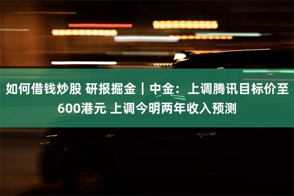 如何借钱炒股 研报掘金｜中金：上调腾讯目标价至600港元 上调今明两年收入预测