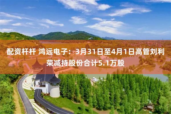 配资杆杆 鸿远电子：3月31日至4月1日高管刘利荣减持股份合计5.1万股
