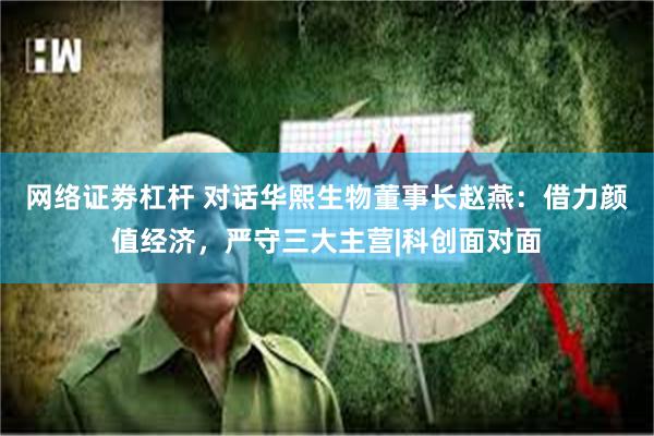 网络证劵杠杆 对话华熙生物董事长赵燕：借力颜值经济，严守三大主营|科创面对面