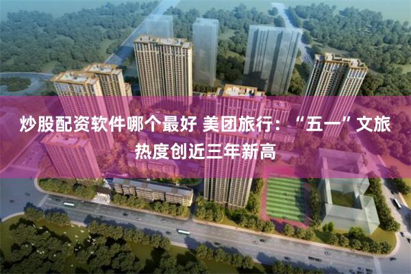 炒股配资软件哪个最好 美团旅行：“五一”文旅热度创近三年新高