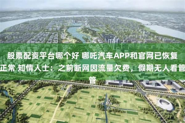 股票配资平台哪个好 哪吒汽车APP和官网已恢复正常 知情人士：之前断网因流量欠费，假期无人看管