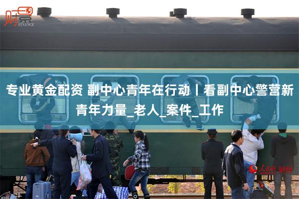 专业黄金配资 副中心青年在行动丨看副中心警营新青年力量_老人_案件_工作