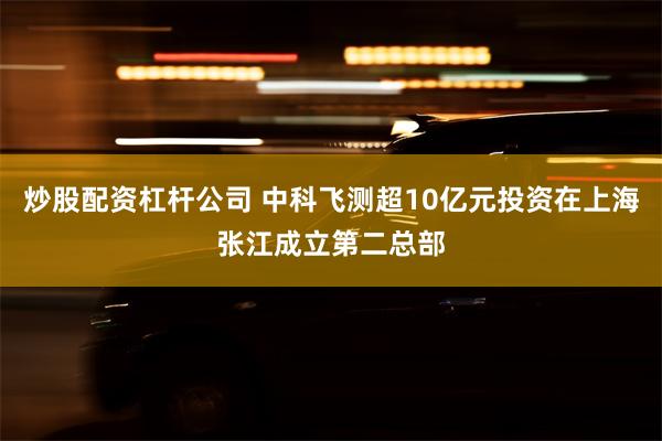 炒股配资杠杆公司 中科飞测超10亿元投资在上海张江成立第二总部