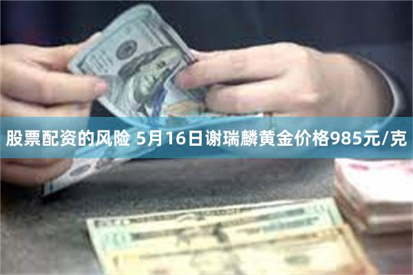 股票配资的风险 5月16日谢瑞麟黄金价格985元/克