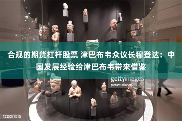 合规的期货杠杆股票 津巴布韦众议长穆登达：中国发展经验给津巴布韦带来借鉴