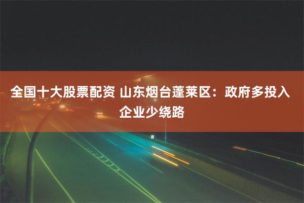 全国十大股票配资 山东烟台蓬莱区：政府多投入 企业少绕路