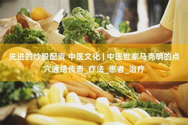 先进的炒股配资 中医文化 | 中医世家马克明的点穴通络传奇_疗法_患者_治疗