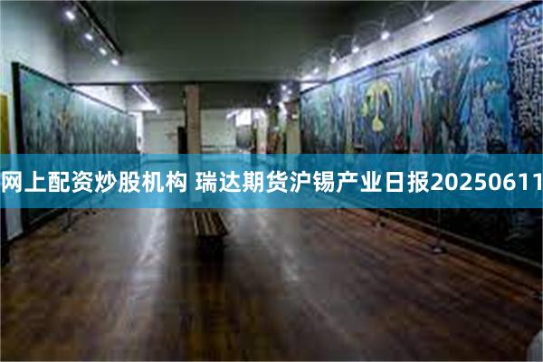 网上配资炒股机构 瑞达期货沪锡产业日报20250611