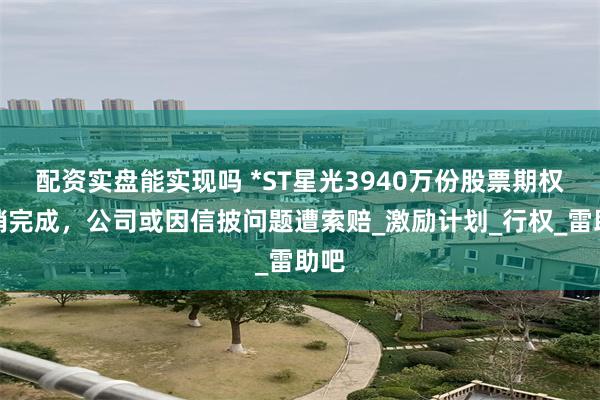 配资实盘能实现吗 *ST星光3940万份股票期权注销完成，公司或因信披问题遭索赔_激励计划_行权_雷助吧
