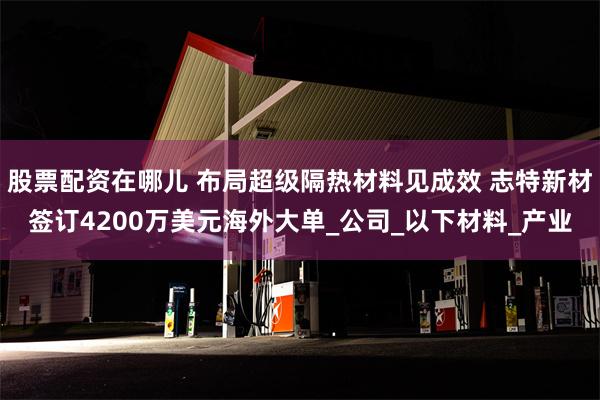 股票配资在哪儿 布局超级隔热材料见成效 志特新材签订4200万美元海外大单_公司_以下材料_产业