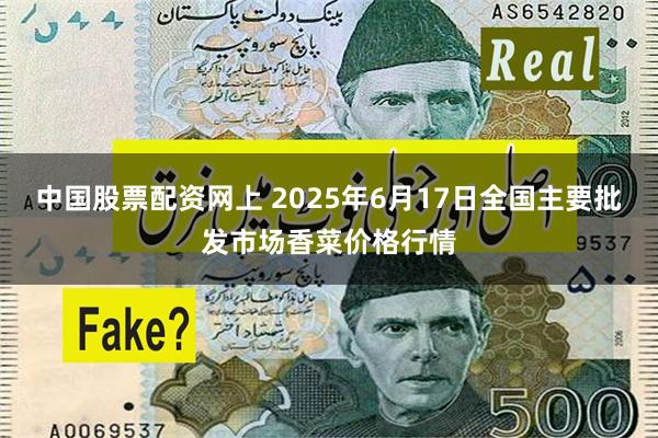 中国股票配资网上 2025年6月17日全国主要批发市场香菜价格行情