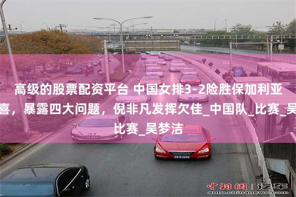 高级的股票配资平台 中国女排3-2险胜保加利亚不足喜，暴露四大问题，倪非凡发挥欠佳_中国队_比赛_吴梦洁