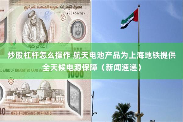 炒股杠杆怎么操作 航天电池产品为上海地铁提供全天候电源保障（新闻速递）