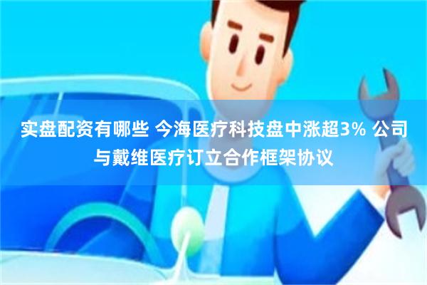 实盘配资有哪些 今海医疗科技盘中涨超3% 公司与戴维医疗订立合作框架协议