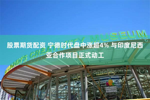 股票期货配资 宁德时代盘中涨超4% 与印度尼西亚合作项目正式动工