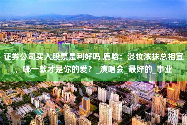 证券公司买入股票是利好吗 鹿晗：淡妆浓抹总相宜，哪一款才是你的爱？_演唱会_最好的_事业