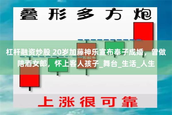 杠杆融资炒股 20岁加藤神乐宣布奉子成婚，曾做陪酒女郎，怀上客人孩子_舞台_生活_人生