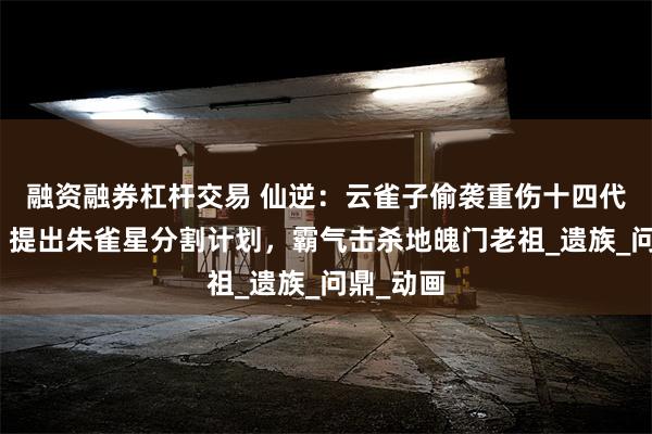 融资融券杠杆交易 仙逆：云雀子偷袭重伤十四代朱雀子，提出朱雀星分割计划，霸气击杀地魄门老祖_遗族_问鼎_动画