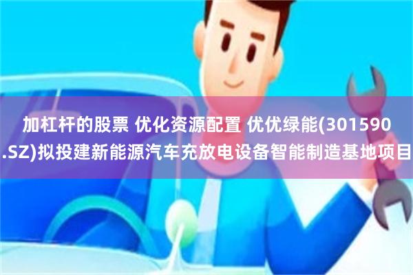 加杠杆的股票 优化资源配置 优优绿能(301590.SZ)拟投建新能源汽车充放电设备智能制造基地项目