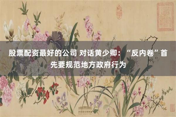 股票配资最好的公司 对话黄少卿：“反内卷”首先要规范地方政府行为