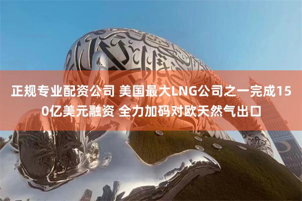 正规专业配资公司 美国最大LNG公司之一完成150亿美元融资 全力加码对欧天然气出口