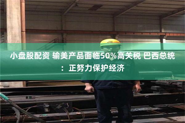 小盘股配资 输美产品面临50%高关税 巴西总统：正努力保护经济