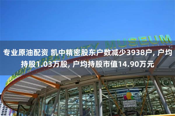 专业原油配资 凯中精密股东户数减少3938户, 户均持股1.03万股, 户均持股市值14.90万元