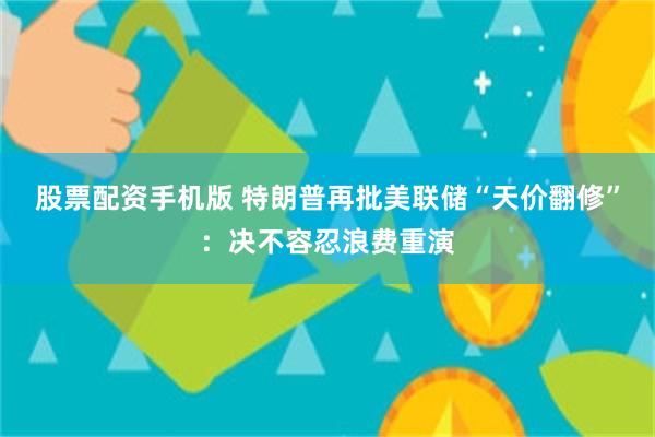 股票配资手机版 特朗普再批美联储“天价翻修”：决不容忍浪费重演