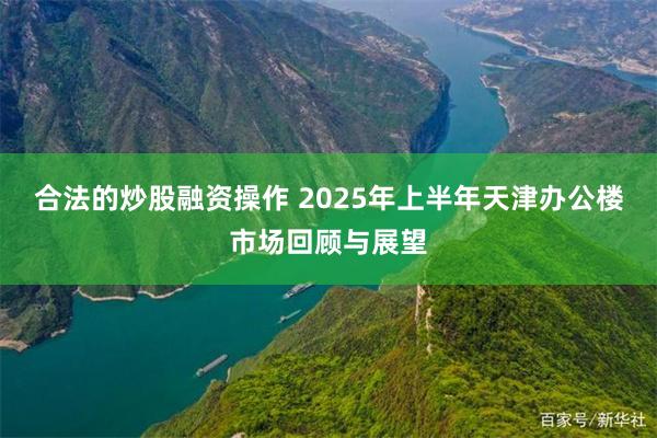 合法的炒股融资操作 2025年上半年天津办公楼市场回顾与展望