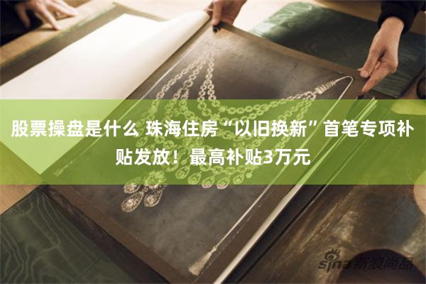 股票操盘是什么 珠海住房“以旧换新”首笔专项补贴发放！最高补贴3万元
