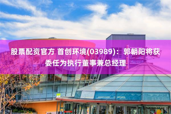 股票配资官方 首创环境(03989)：郭朝阳将获委任为执行董事兼总经理