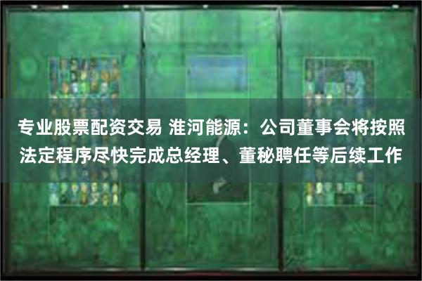 专业股票配资交易 淮河能源：公司董事会将按照法定程序尽快完成总经理、董秘聘任等后续工作