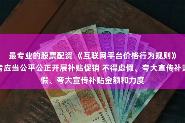 最专业的股票配资 《互联网平台价格行为规则》：平台经营者应当公平公正开展补贴促销 不得虚假、夸大宣传补贴金额和力度