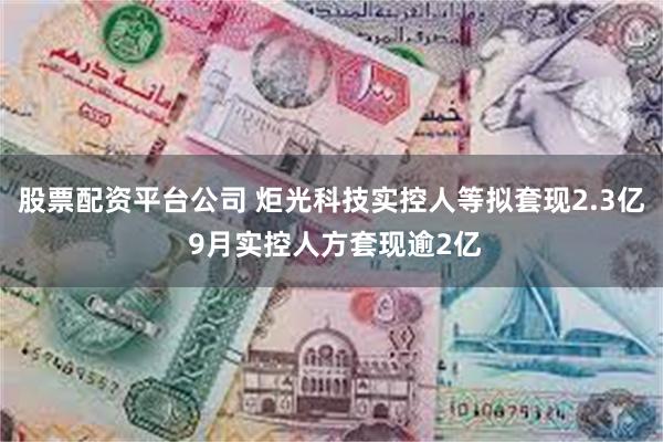 股票配资平台公司 炬光科技实控人等拟套现2.3亿 9月实控人方套现逾2亿
