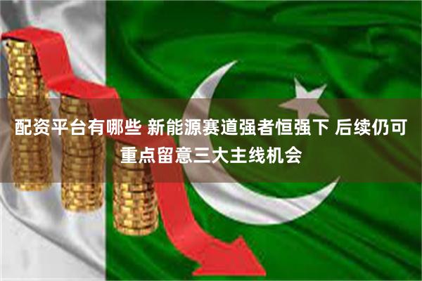 配资平台有哪些 新能源赛道强者恒强下 后续仍可重点留意三大主线机会