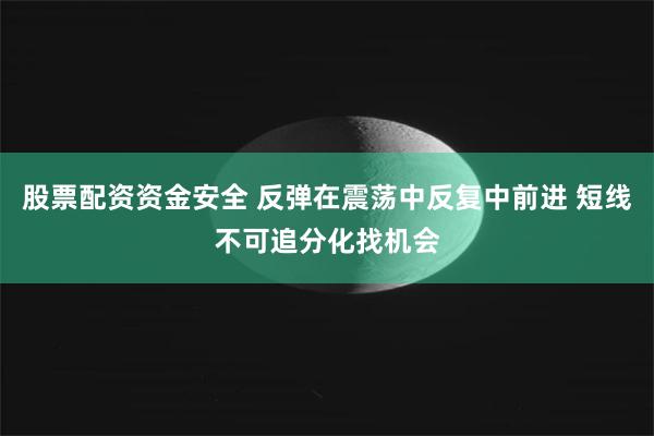 股票配资资金安全 反弹在震荡中反复中前进 短线不可追分化找机会